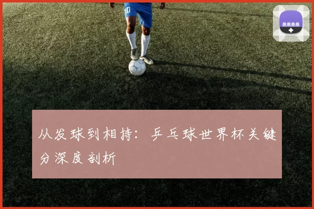 从发球到相持:乒乓球世界杯关键分深度剖析