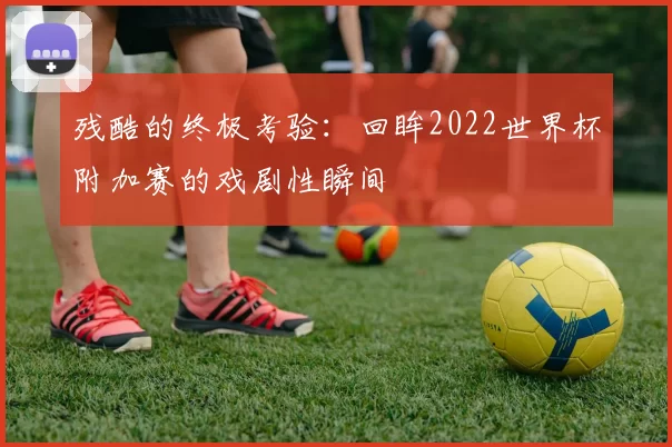 残酷的终极考验:回眸2022世界杯附加赛的戏剧性瞬间