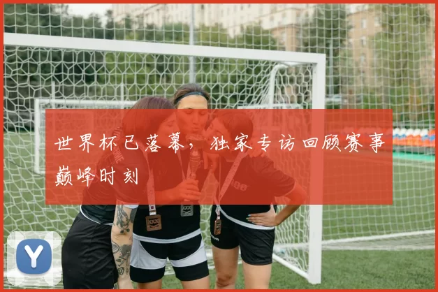 世界杯已落幕，独家专访回顾赛事巅峰时刻