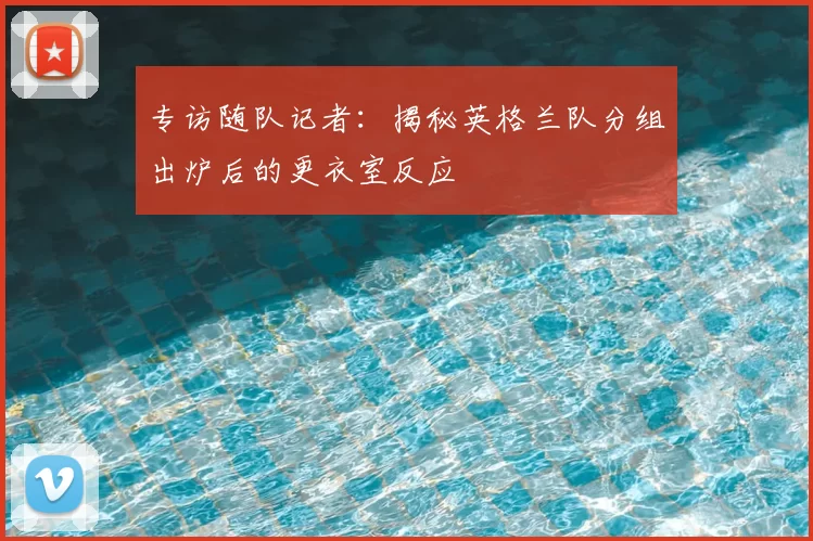 专访随队记者:揭秘英格兰队分组出炉后的更衣室反应