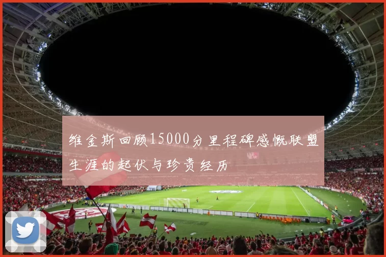 维金斯回顾15000分里程碑感慨联盟生涯的起伏与珍贵经历