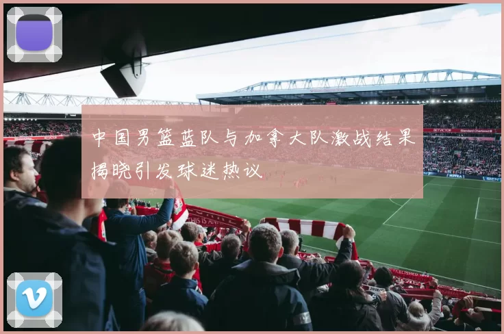 中国男篮蓝队与加拿大队激战结果揭晓引发球迷热议