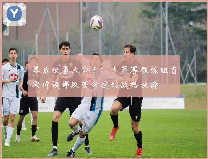 幕后故事大公开:季军赛教练组首次详谈那改变命运的战略抉择