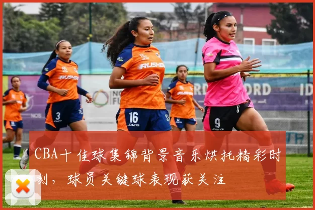 CBA十佳球集锦背景音乐烘托精彩时刻，球员关键球表现获关注