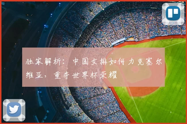 独家解析：中国女排如何力克塞尔维亚，重夺世界杯荣耀