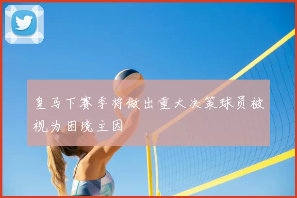 皇马下赛季将做出重大决策球员被视为困境主因
