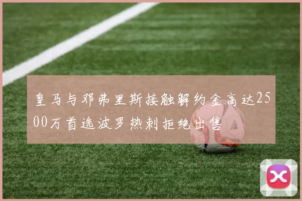 皇马与邓弗里斯接触解约金高达2500万首选波罗热刺拒绝出售