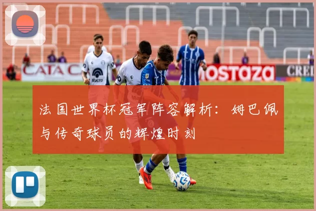 法国世界杯冠军阵容解析:姆巴佩与传奇球员的辉煌时刻