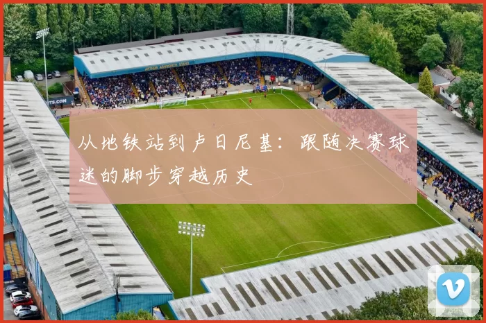 从地铁站到卢日尼基:跟随决赛球迷的脚步穿越历史