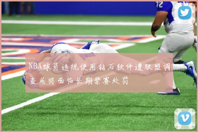 NBA球员违规使用钻石软件遭联盟调查或将面临长期禁赛处罚