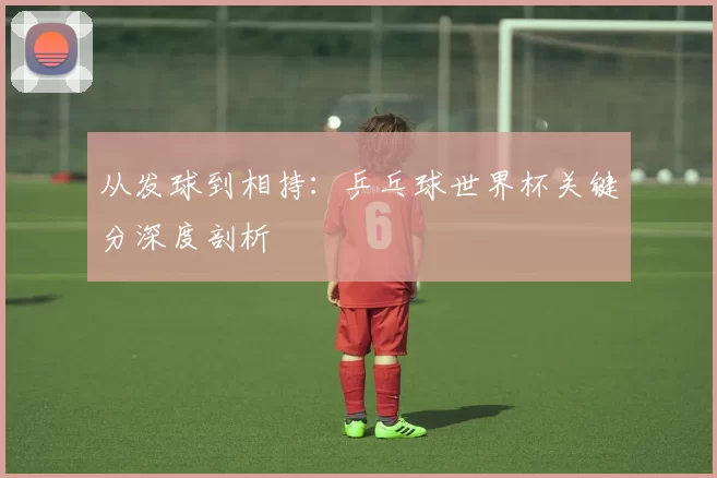 从发球到相持：乒乓球世界杯关键分深度剖析