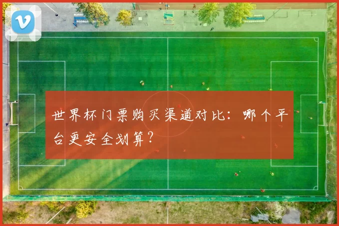 世界杯门票购买渠道对比：哪个平台更安全划算？