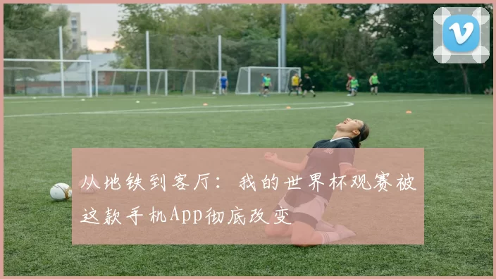 从地铁到客厅:我的世界杯观赛被这款手机App彻底改变