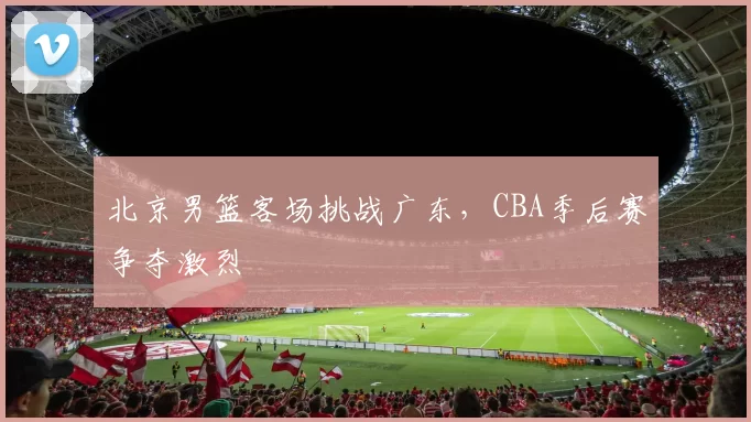 北京男篮客场挑战广东，CBA季后赛争夺激烈