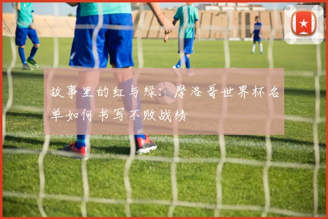故事里的红与绿:摩洛哥世界杯名单如何书写不败战绩