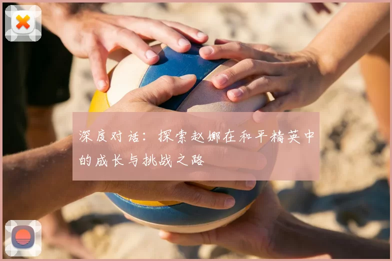 深度对话：探索赵娜在和平精英中的成长与挑战之路