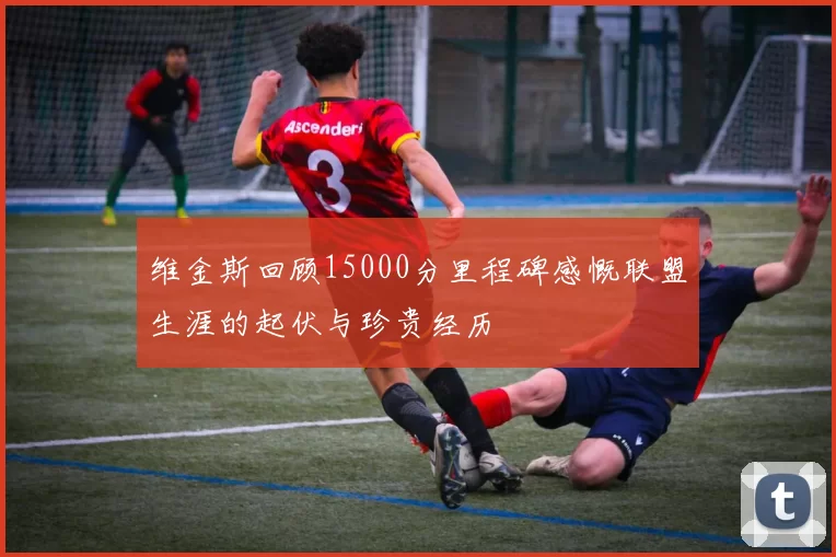 维金斯回顾15000分里程碑感慨联盟生涯的起伏与珍贵经历