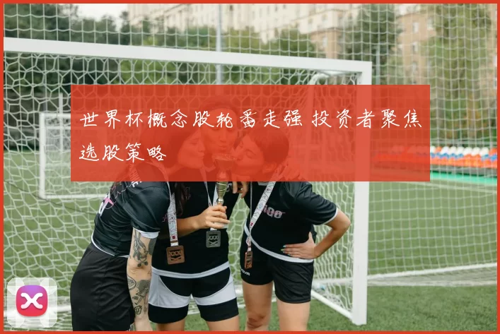 世界杯概念股轮番走强 投资者聚焦选股策略