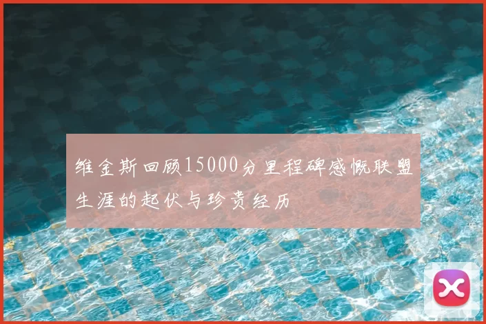 维金斯回顾15000分里程碑感慨联盟生涯的起伏与珍贵经历