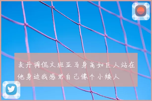 麦丹调侃文班亚马身高如巨人站在他身边我感觉自己像个小矮人