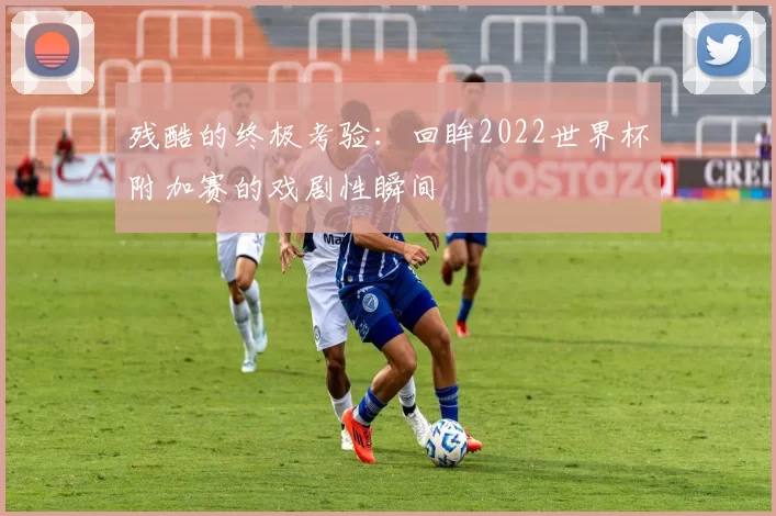 残酷的终极考验：回眸2022世界杯附加赛的戏剧性瞬间