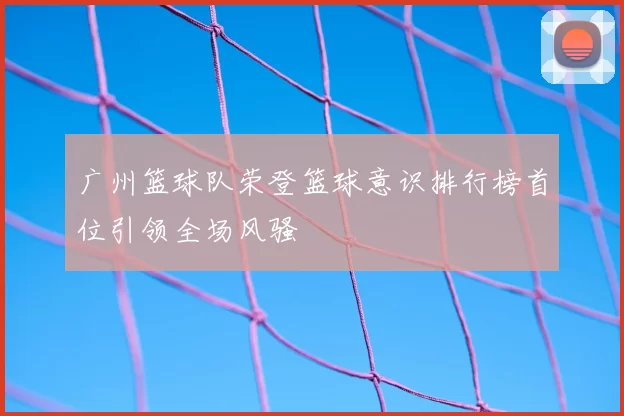 广州篮球队荣登篮球意识排行榜首位引领全场风骚