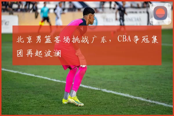 北京男篮客场挑战广东，CBA争冠集团再起波澜