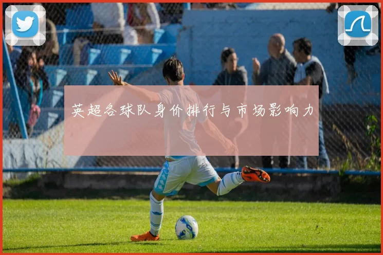 英超各球队身价排行与市场影响力