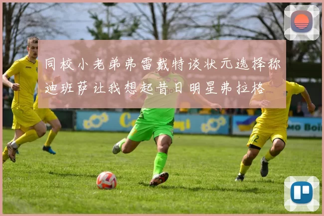 同校小老弟弗雷戴特谈状元选择称迪班萨让我想起昔日明星弗拉格