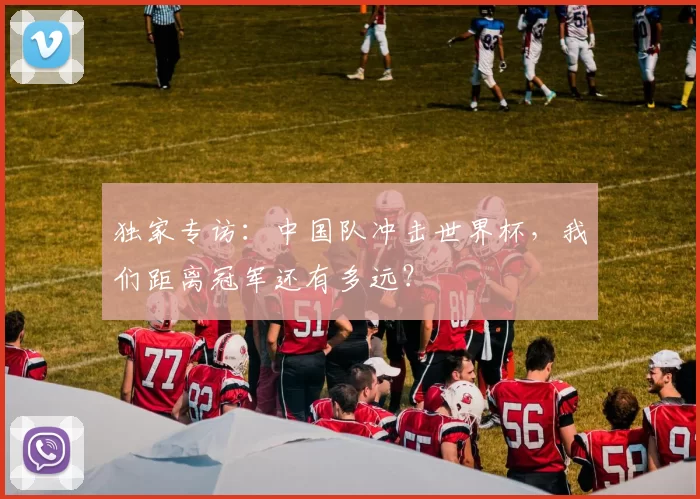 独家专访：中国队冲击世界杯，我们距离冠军还有多远？
