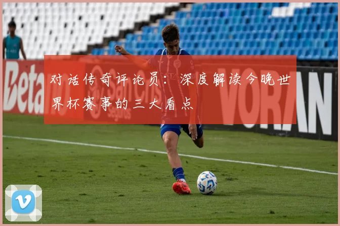 对话传奇评论员:深度解读今晚世界杯赛事的三大看点