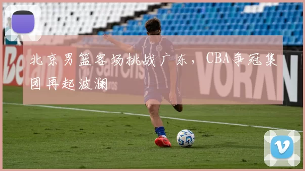 北京男篮客场挑战广东，CBA争冠集团再起波澜