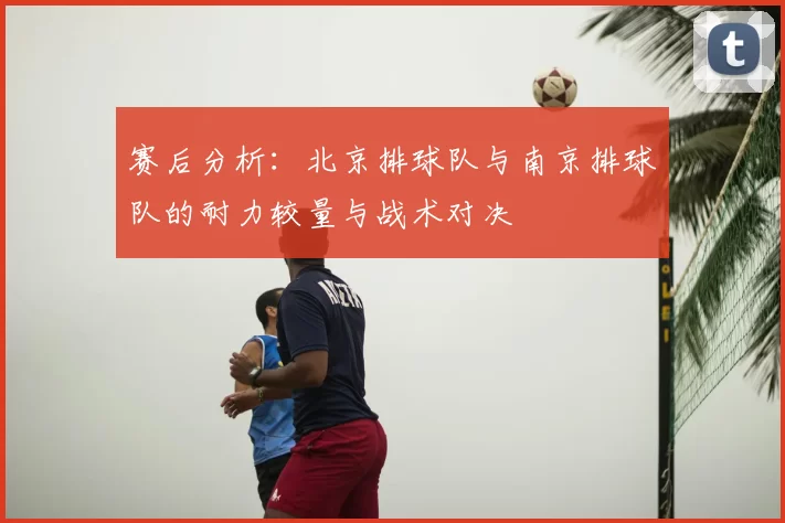 赛后分析：北京排球队与南京排球队的耐力较量与战术对决